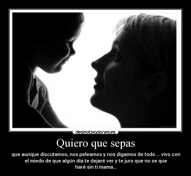 Quiero que sepas - que aunque discutamos, nos peleamos y nos digamos de todo ... vivo con
el miedo de que algún día te dejaré ver y te juro que no se que
haré sin ti mama...