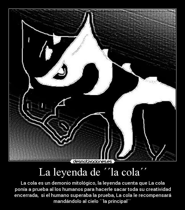 La leyenda de ´´la cola´´ - La cola es un demonio mitológico, la leyenda cuenta que La cola
ponía a prueba al los humanos para hacerle sacar toda su creatividad
encerrada, si el humano superaba la prueba, La cola le recompensará
mandándolo al cielo ´´la principal´´