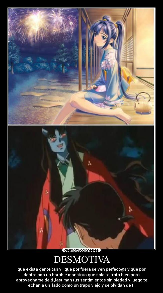 DESMOTIVA - que exista gente tan vil que por fuera se ven perfect@s y que por
dentro son un horrible monstruo que solo te trata bien para
aprovecharse de ti ,lastiman tus sentimientos sin piedad y luego te
echan a un lado como un trapo viejo y se olvidan de ti.