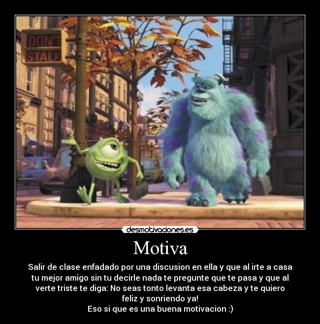 Motiva - Salir de clase enfadado por una discusion en ella y que al irte a casa
tu mejor amigo sin tu decirle nada te pregunte que te pasa y que al
verte triste te diga: No seas tonto levanta esa cabeza y te quiero
feliz y sonriendo ya!
Eso si que es una buena motivacion :)
