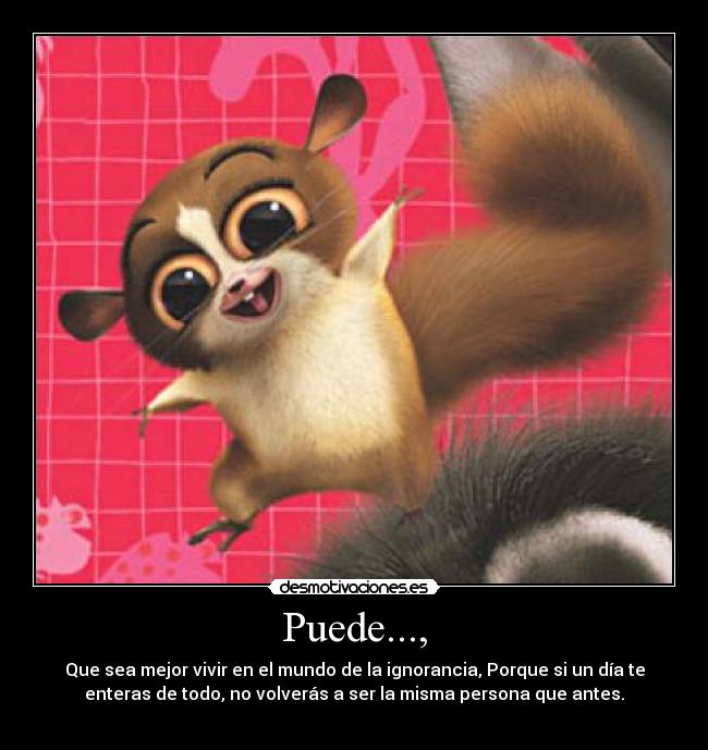 Puede..., - Que sea mejor vivir en el mundo de la ignorancia, Porque si un día te
enteras de todo, no volverás a ser la misma persona que antes.
