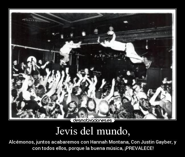 Jevis del mundo, - Alcémonos, juntos acabaremos con Hannah Montana, Con Justin Gayber, y
con todos ellos, porque la buena música, ¡PREVALECE!