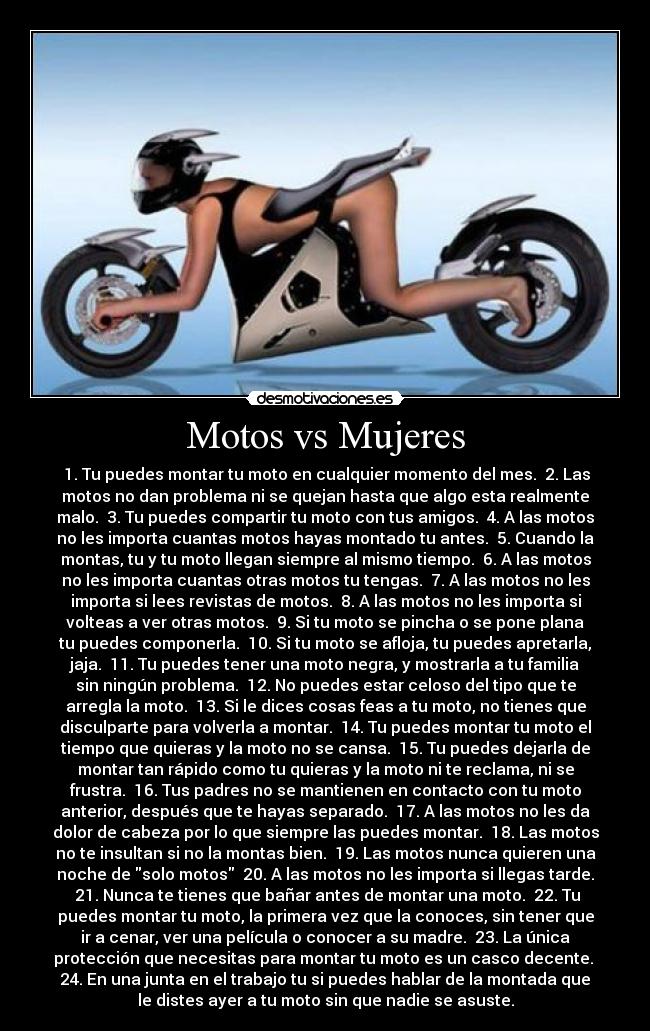 Motos vs Mujeres -  1. Tu puedes montar tu moto en cualquier momento del mes.  2. Las
motos no dan problema ni se quejan hasta que algo esta realmente
malo.  3. Tu puedes compartir tu moto con tus amigos.  4. A las motos
no les importa cuantas motos hayas montado tu antes.  5. Cuando la
montas, tu y tu moto llegan siempre al mismo tiempo.  6. A las motos
no les importa cuantas otras motos tu tengas.  7. A las motos no les
importa si lees revistas de motos.  8. A las motos no les importa si
volteas a ver otras motos.  9. Si tu moto se pincha o se pone plana
tu puedes componerla.  10. Si tu moto se afloja, tu puedes apretarla,
jaja.  11. Tu puedes tener una moto negra, y mostrarla a tu familia
sin ningún problema.  12. No puedes estar celoso del tipo que te
arregla la moto.  13. Si le dices cosas feas a tu moto, no tienes que
disculparte para volverla a montar.  14. Tu puedes montar tu moto el
tiempo que quieras y la moto no se cansa.  15. Tu puedes dejarla de
montar tan rápido como tu quieras y la moto ni te reclama, ni se
frustra.  16. Tus padres no se mantienen en contacto con tu moto
anterior, después que te hayas separado.  17. A las motos no les da
dolor de cabeza por lo que siempre las puedes montar.  18. Las motos
no te insultan si no la montas bien.  19. Las motos nunca quieren una
noche de solo motos  20. A las motos no les importa si llegas tarde.
 21. Nunca te tienes que bañar antes de montar una moto.  22. Tu
puedes montar tu moto, la primera vez que la conoces, sin tener que
ir a cenar, ver una película o conocer a su madre.  23. La única
protección que necesitas para montar tu moto es un casco decente. 
24. En una junta en el trabajo tu si puedes hablar de la montada que
le distes ayer a tu moto sin que nadie se asuste.