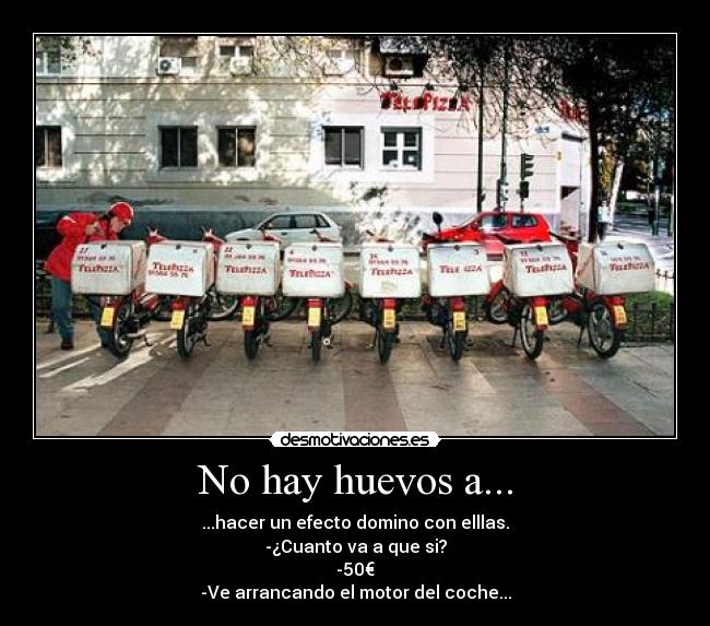 No hay huevos a... - ...hacer un efecto domino con elllas.
-¿Cuanto va a que si?
-50€
-Ve arrancando el motor del coche...