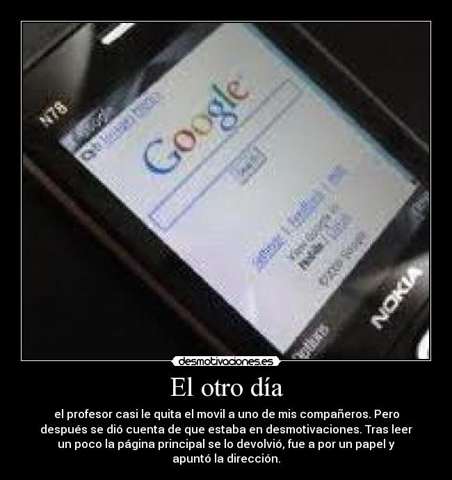 El otro día - el profesor casi le quita el movil a uno de mis compañeros. Pero
después se dió cuenta de que estaba en desmotivaciones. Tras leer
un poco la página principal se lo devolvió, fue a por un papel y
apuntó la dirección.