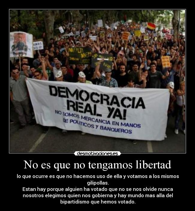 No es que no tengamos libertad - lo que ocurre es que no hacemos uso de ella y votamos a los mismos
gilipollas.
Estan hay porque alguien ha votado que no se nos olvide nunca
nosotros elegimos quien nos gobierna y hay mundo mas alla del
bipartidismo que hemos votado.