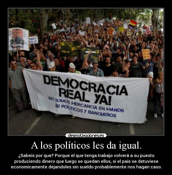 A los políticos les da igual. - ¿Sabeis por que? Porque el que tenga trabajo volverá a su puesto
produciendo dinero que luego se quedan ellos, si el pais se detuviese
economicamente dejandoles sin sueldo probablemente nos hagan caso.