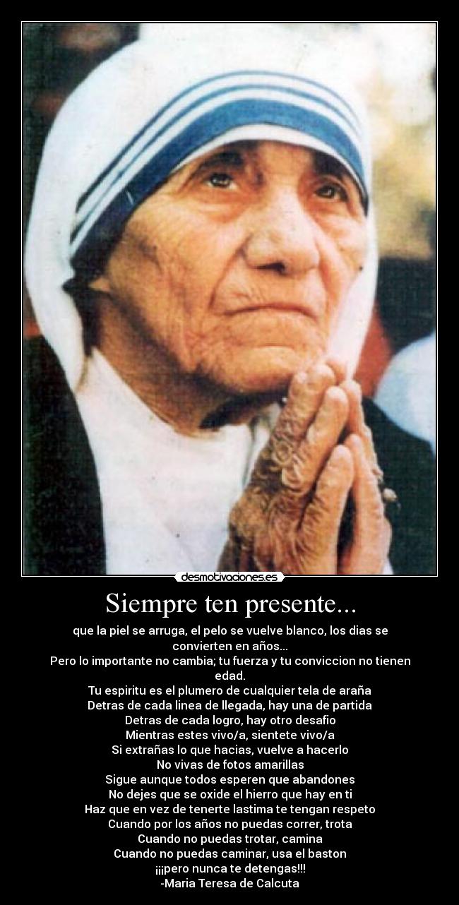 Siempre ten presente... - que la piel se arruga, el pelo se vuelve blanco, los dias se convierten en años...
Pero lo importante no cambia; tu fuerza y tu conviccion no tienen edad.
Tu espiritu es el plumero de cualquier tela de araña
Detras de cada linea de llegada, hay una de partida
Detras de cada logro, hay otro desafio
Mientras estes vivo/a, sientete vivo/a
Si extrañas lo que hacias, vuelve a hacerlo
No vivas de fotos amarillas
Sigue aunque todos esperen que abandones
No dejes que se oxide el hierro que hay en ti
Haz que en vez de tenerte lastima te tengan respeto
Cuando por los años no puedas correr, trota
Cuando no puedas trotar, camina
Cuando no puedas caminar, usa el baston
¡¡¡pero nunca te detengas!!!
-Maria Teresa de Calcuta
