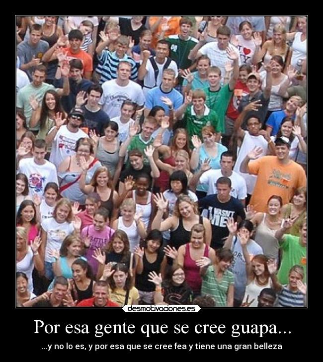 Por esa gente que se cree guapa... - ...y no lo es, y por esa que se cree fea y tiene una gran belleza