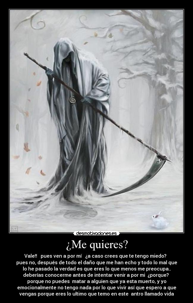 ¿Me quieres? - Vale!! pues ven a por mí ¿a caso crees que te tengo miedo?
pues no, después de todo el daño que me han echo y todo lo mal que
lo he pasado la verdad es que eres lo que menos me preocupa..
deberías conocerme antes de intentar venir a por mi ¿porque?
porque no puedes matar a alguien que ya esta muerto, y yo
emocionalmente no tengo nada por lo que vivir así que espero a que
vengas porque eres lo ultimo que temo en este antro llamado vida