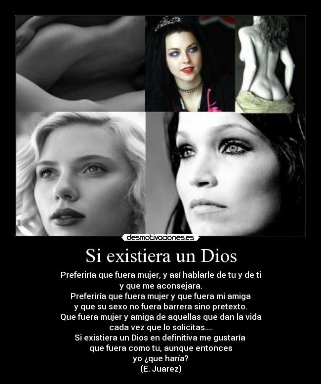 Si existiera un Dios - Preferiría que fuera mujer, y así hablarle de tu y de ti
y que me aconsejara.
Preferiría que fuera mujer y que fuera mi amiga
y que su sexo no fuera barrera sino pretexto.
Que fuera mujer y amiga de aquellas que dan la vida
cada vez que lo solicitas....
Si existiera un Dios en definitiva me gustaría
que fuera como tu, aunque entonces
yo ¿que haría?
(E. Juarez)