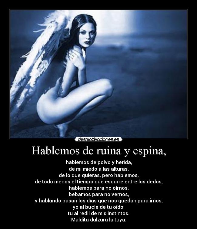 Hablemos de ruina y espina, - hablemos de polvo y herida,
de mi miedo a las alturas,
de lo que quieras, pero hablemos,
de todo menos el tiempo que escurre entre los dedos,
hablemos para no oírnos,
bebamos para no vernos,
y hablando pasan los días que nos quedan para irnos,
yo al bucle de tu oído,
tu al redil de mis instintos.
Maldita dulzura la tuya.