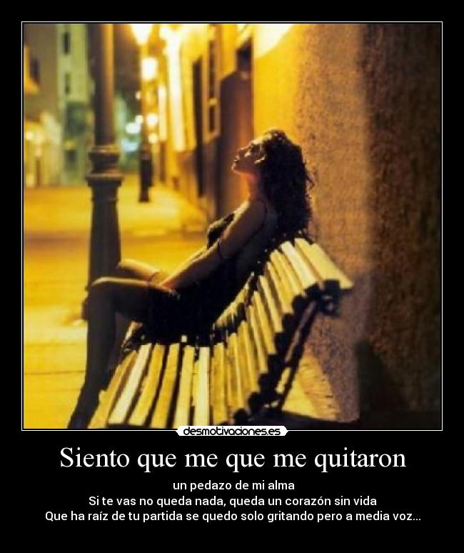 Siento que me que me quitaron -  un pedazo de mi alma
Si te vas no queda nada, queda un corazón sin vida
Que ha raíz de tu partida se quedo solo gritando pero a media voz...
