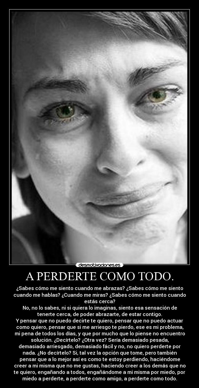 A PERDERTE COMO TODO. - ¿Sabes cómo me siento cuando me abrazas? ¿Sabes cómo me siento
cuando me hablas? ¿Cuando me miras? ¿Sabes cómo me siento cuando
estás cerca?
No, no lo sabes, ni si quiera lo imaginas, siento esa sensación de
tenerte cerca, de poder abrazarte, de estar contigo.
Y pensar que no puedo decirte te quiero, pensar que no puedo actuar
como quiero, pensar que si me arriesgo te pierdo, ese es mi problema,
mi pena de todos los días, y que por mucho que lo piense no encuentro
solución. ¿Decírtelo? ¿Otra vez? Sería demasiado pesada,
demasiado arriesgado, demasiado fácil y no, no quiero perderte por
nada. ¿No decírtelo? Si, tal vez la opción que tome, pero también
pensar que a lo mejor así es como te estoy perdiendo, haciéndome
creer a mi misma que no me gustas, haciendo creer a los demás que no
te quiero, engañando a todos, engañándome a mi misma por miedo, por
miedo a perderte, a perderte como amigo, a perderte como todo.