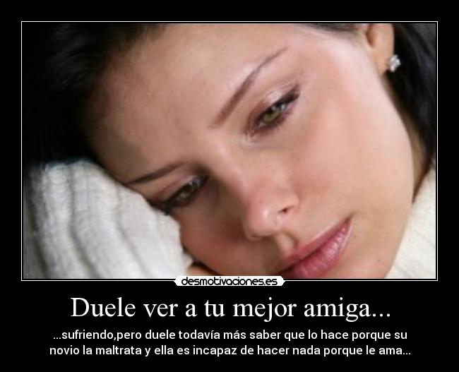 Duele ver a tu mejor amiga... - ...sufriendo,pero duele todavía más saber que lo hace porque su
novio la maltrata y ella es incapaz de hacer nada porque le ama...