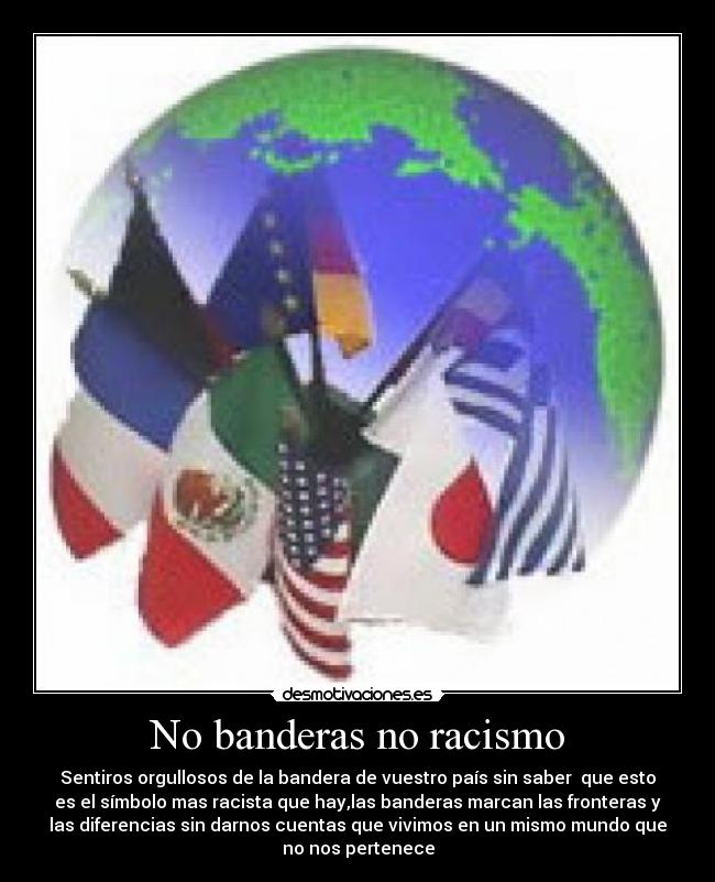No banderas no racismo - Sentiros orgullosos de la bandera de vuestro país sin saber que esto
es el símbolo mas racista que hay,las banderas marcan las fronteras y
las diferencias sin darnos cuentas que vivimos en un mismo mundo que
no nos pertenece