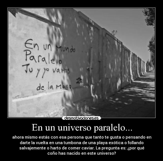 En un universo paralelo... - ahora mismo estás con esa persona que tanto te gusta o pensando en
darte la vuelta en una tumbona de una playa exótica o follando
salvajemente o harto de comer caviar. La pregunta es: ¿por qué
coño has nacido en este universo?