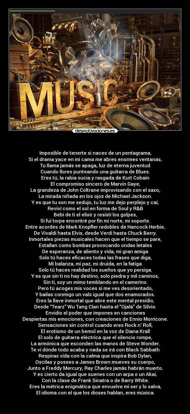 - Imposible de tenerte si naces de un pentagrama,
Si el drama yace en mi cama me abres enormes ventanas,
Tu llama jamás se apaga, luz de eterna juventud
Cuando llores punteando una guitarra de Blues.
Eres tú, la rabia sucia y rasgada de Kurt Cobain
El compromiso sincero de Marvin Gaye,
La grandeza de John Coltrane improvisando con el saxo,
La mirada niñada en los ojos de Michael Jackson.
Y es que tu son me sedujo, tu luz me dejo perplejo y caí,
Reviví como el sol en forma de Soul y R&B
Bebí de ti el elixir y resistí los golpes,
Si fui torpe encontré por fin mi norte, mi soporte.
Entre acordes de Mark Knopfler redobles de Hancock Herbie,
De Vivaldi hasta Elvis, desde Verdi hasta Chuck Berry.
Inmortales piezas musicales hacen que el tiempo se pare,
Estallan como bombas provocando ondas letales
De esperanza, de aliento y vida, mi gran amiga
Solo tú haces eficaces todas las frases que diga,
Mi balanza, mi paz, mi druida, en la fatiga
Solo tú haces realidad los sueños que yo persiga.
Y es que sin ti no hay destino, solo piedra y mil caminos,
Sin ti, soy un mimo temblando en el camerino.
Pero tú acoges mis voces si me ves desorientado,
Y bailas conmigo un vals igual que dos enamorados.
Eres la llave inmortal que abre este mental presidio,
Desde “Tearz” Wu Tang Clan hasta el “Ojalá” de Silvio.
Envidio el poder que impones en canciones
Despiertas mis emociones, con creaciones de Ennio Morricone.
Sensaciones sin control cuando eres Rock n Roll,
El erotismo de un bemol en la voz de Diana Krall
El solo de guitarra eléctrica que el silencio rompe,
La armónica que esconden las manos de Steve Wonder.
Te vi dónde todo acaba y nada se irá con Black Sabbath
Respiras vida con la calma que inspira Bob Dylan,
Oscilas y posees a James Brown mueves su cuerpo,
Junto a Freddy Mercury, Ray Charles jamás habrán muerto.
Y es cierto da igual que suenes con un arpa o un Akai,
Con la clase de Frank Sinatra o de Barry White.
Eres la métrica enigmática que envuelve mi ser y lo salva,
El idioma con el que los dioses hablan, eres música.
