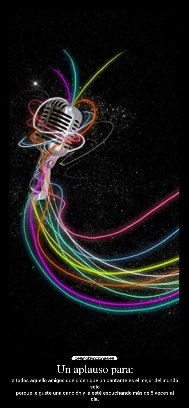 Un aplauso para: - a todos aquello amigos que dicen que un cantante es el mejor del mundo solo
porque le guste una canción y la esté escuchando más de 5 veces al día.