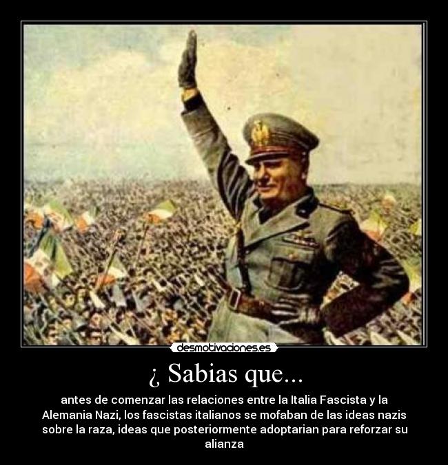 ¿ Sabias que... - antes de comenzar las relaciones entre la Italia Fascista y la
Alemania Nazi, los fascistas italianos se mofaban de las ideas nazis
sobre la raza, ideas que posteriormente adoptarian para reforzar su
alianza