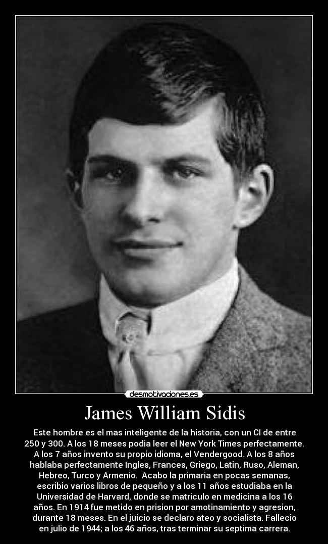 James William Sidis - Este hombre es el mas inteligente de la historia, con un CI de entre
250 y 300. A los 18 meses podia leer el New York Times perfectamente.
A los 7 años invento su propio idioma, el Vendergood. A los 8 años
hablaba perfectamente Ingles, Frances, Griego, Latin, Ruso, Aleman,
Hebreo, Turco y Armenio.  Acabo la primaria en pocas semanas,
escribio varios libros de pequeño y a los 11 años estudiaba en la
Universidad de Harvard, donde se matriculo en medicina a los 16
años. En 1914 fue metido en prision por amotinamiento y agresion,
durante 18 meses. En el juicio se declaro ateo y socialista. Fallecio
en julio de 1944; a los 46 años, tras terminar su septima carrera.