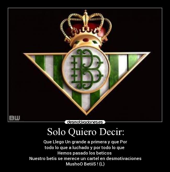 Solo Quiero Decir: - Que Llego Un grande a primera y que Por
todo lo que a luchado y por todo lo que
Hemos pasado los beticos
Nuestro betis se merece un cartel en desmotivaciones
MushoO BetiiS ! (L)