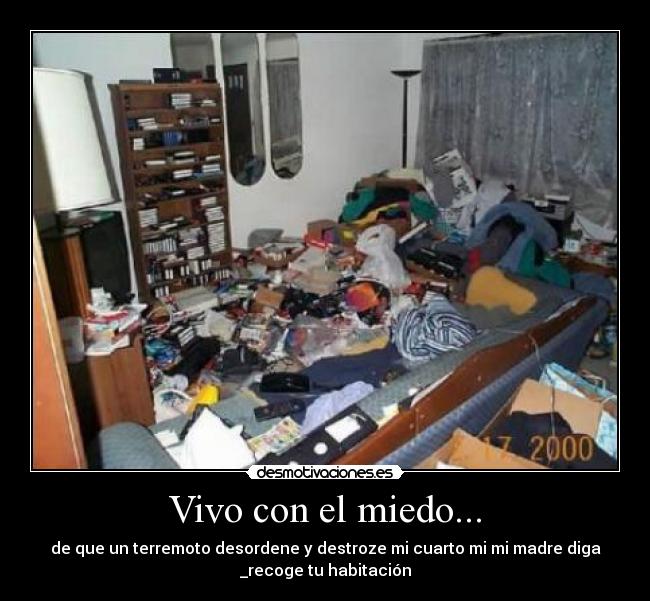 Vivo con el miedo... - de que un terremoto desordene y destroze mi cuarto mi mi madre diga
_recoge tu habitación
