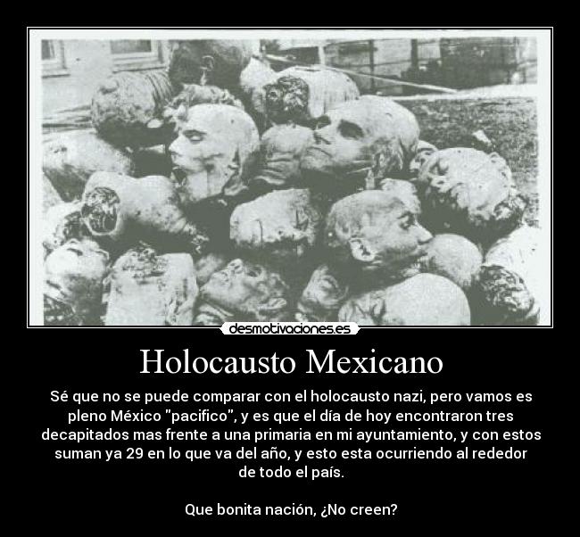 Holocausto Mexicano - Sé que no se puede comparar con el holocausto nazi, pero vamos es
pleno México pacifico, y es que el día de hoy encontraron tres
decapitados mas frente a una primaria en mi ayuntamiento, y con estos
suman ya 29 en lo que va del año, y esto esta ocurriendo al rededor
de todo el país.
Que bonita nación, ¿No creen?