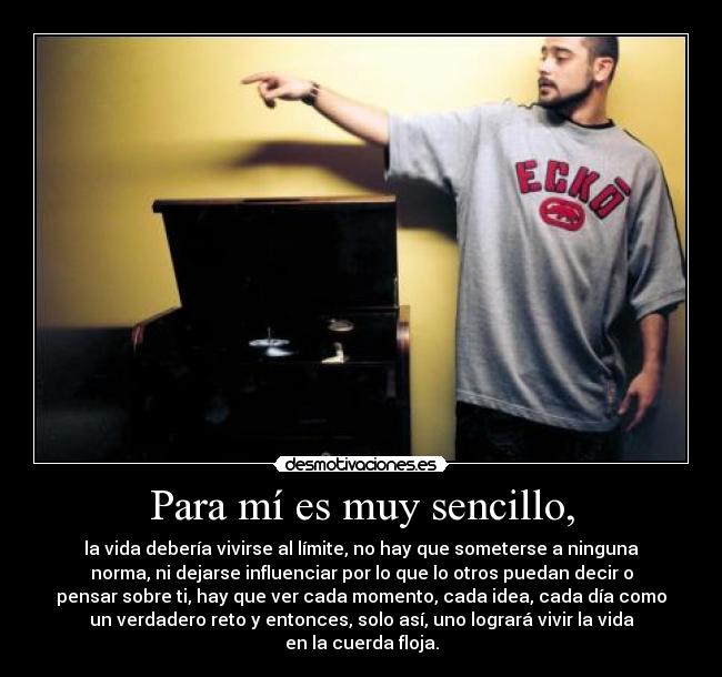 Para mí es muy sencillo, - la vida debería vivirse al límite, no hay que someterse a ninguna
norma, ni dejarse influenciar por lo que lo otros puedan decir o
pensar sobre ti, hay que ver cada momento, cada idea, cada día como
un verdadero reto y entonces, solo así, uno logrará vivir la vida
en la cuerda floja.