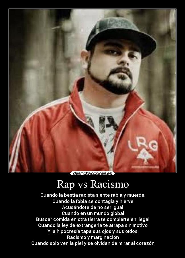 Rap vs Racismo - Cuando la bestia racista siente rabia y muerde,
Cuando la fobia se contagia y hierve
Acusándote de no ser igual
Cuando en un mundo global
Buscar comida en otra tierra te combierte en ilegal
Cuando la ley de extrangeria te atrapa sin motivo
Y la hipocresía tapa sus ojos y sus oídos
Racismo y marginación
Cuando solo ven la piel y se olvidan de mirar al corazón
