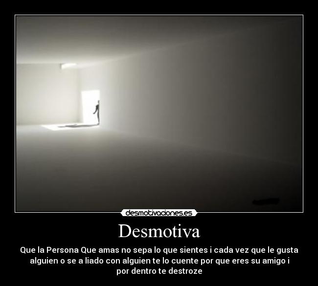 Desmotiva - Que la Persona Que amas no sepa lo que sientes i cada vez que le gusta
alguien o se a liado con alguien te lo cuente por que eres su amigo i
por dentro te destroze