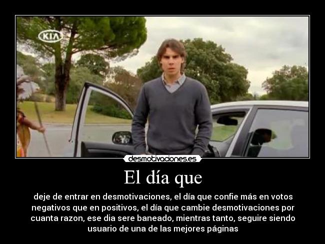 El día que - deje de entrar en desmotivaciones, el día que confie más en votos
negativos que en positivos, el día que cambie desmotivaciones por
cuanta razon, ese dia sere baneado, mientras tanto, seguire siendo
usuario de una de las mejores páginas