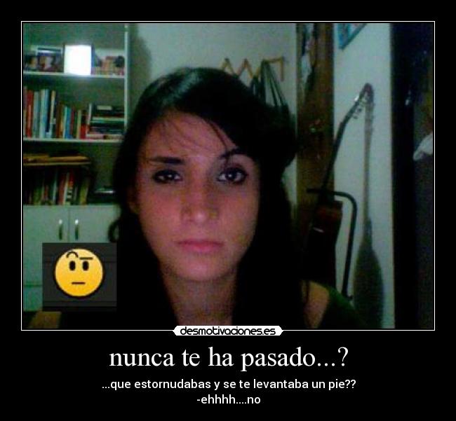 nunca te ha pasado...? - ...que estornudabas y se te levantaba un pie??
-ehhhh....no