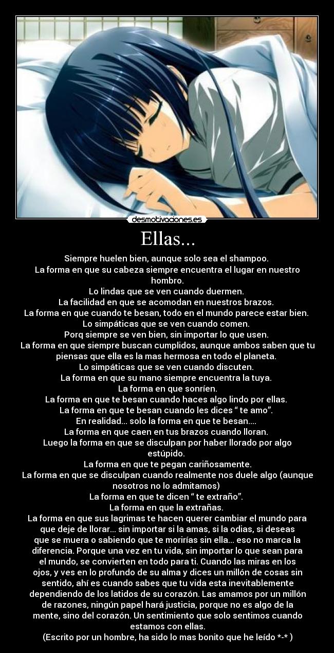 Ellas... - Siempre huelen bien, aunque solo sea el shampoo.
La forma en que su cabeza siempre encuentra el lugar en nuestro
hombro.
Lo lindas que se ven cuando duermen.
La facilidad en que se acomodan en nuestros brazos.
La forma en que cuando te besan, todo en el mundo parece estar bien.
Lo simpáticas que se ven cuando comen.
Porq siempre se ven bien, sin importar lo que usen.
La forma en que siempre buscan cumplidos, aunque ambos saben que tu
piensas que ella es la mas hermosa en todo el planeta.
Lo simpáticas que se ven cuando discuten.
La forma en que su mano siempre encuentra la tuya.
La forma en que sonríen.
La forma en que te besan cuando haces algo lindo por ellas.
La forma en que te besan cuando les dices “ te amo”.
En realidad... solo la forma en que te besan....
La forma en que caen en tus brazos cuando lloran.
Luego la forma en que se disculpan por haber llorado por algo
estúpido.
La forma en que te pegan cariñosamente.
La forma en que se disculpan cuando realmente nos duele algo (aunque
nosotros no lo admitamos)
La forma en que te dicen “ te extraño”.
La forma en que la extrañas.
La forma en que sus lagrimas te hacen querer cambiar el mundo para
que deje de llorar... sin importar si la amas, si la odias, si deseas
que se muera o sabiendo que te morirías sin ella... eso no marca la
diferencia. Porque una vez en tu vida, sin importar lo que sean para
el mundo, se convierten en todo para ti. Cuando las miras en los
ojos, y ves en lo profundo de su alma y dices un millón de cosas sin
sentido, ahí es cuando sabes que tu vida esta inevitablemente
dependiendo de los latidos de su corazón. Las amamos por un millón
de razones, ningún papel hará justicia, porque no es algo de la
mente, sino del corazón. Un sentimiento que solo sentimos cuando
estamos con ellas.
(Escrito por un hombre, ha sido lo mas bonito que he leído *-* )