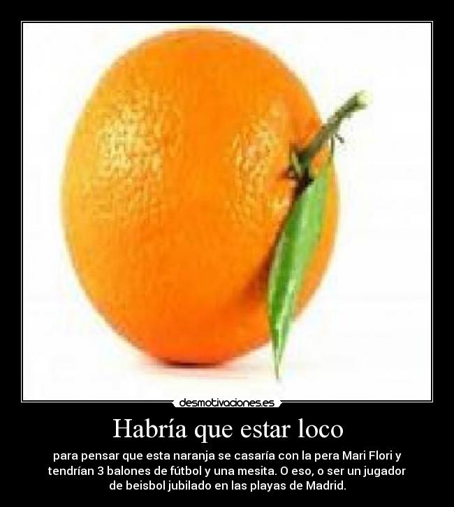 Habría que estar loco - para pensar que esta naranja se casaría con la pera Mari Flori y
tendrían 3 balones de fútbol y una mesita. O eso, o ser un jugador
de beisbol jubilado en las playas de Madrid.