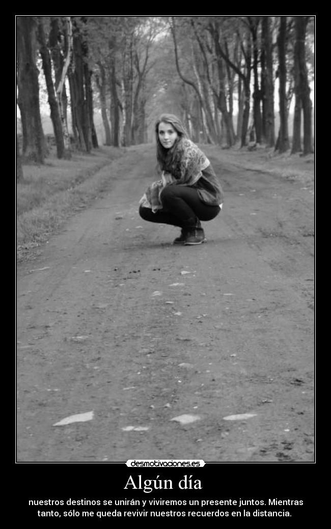Algún día  - nuestros destinos se unirán y viviremos un presente juntos. Mientras
tanto, sólo me queda revivir nuestros recuerdos en la distancia. 