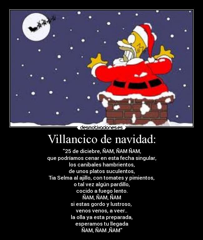 Villancico de navidad: - 25 de diciebre, ÑAM, ÑAM ÑAM,
que podríamos cenar en esta fecha singular,
los canibales hambrientos,
de unos platos suculentos,
Tia Selma al ajillo, con tomates y pimientos,
o tal vez algún pardillo,
cocido a fuego lento.
ÑAM, ÑAM, ÑAM
si estas gordo y lustroso,
venos venos, a veer..
la olla ya esta preparada,
esperamos tu llegada
ÑAM, ÑAM ,ÑAM