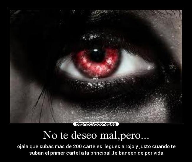 No te deseo mal,pero... - ojala que subas más de 200 carteles llegues a rojo y justo cuando te
suban el primer cartel a la principal ,te baneen de por vida