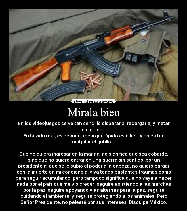 Mirala bien - En los videojuegos se ve tan sencillo dispararla, recargarla, y matar
a alguien...
En la vida real, es pesada, recargar rápido es dificil, y no es tan
facil jalar el gatillo.....

Que no quiera ingresar en la marina, no significa que sea cobarde,
sino que no quiero entrar en una guerra sin sentido, por un
presidente al que se le subio el poder a la cabeza, no quiero cargar
con la muerte en mi conciencia, y ya tengo bastantes traumas como
para seguir acumulando, pero tampoco significa que no vaya a hacer
nada por el pais que me vio crecer, seguire asistiendo a las marchas
por la paz, seguire apoyando vias alternas para la paz, seguire
cuidando el ambiente, y seguire protegiendo a los animales. Pero
Señor Presidente, no pelearé por sus intereses. Disculpa México.