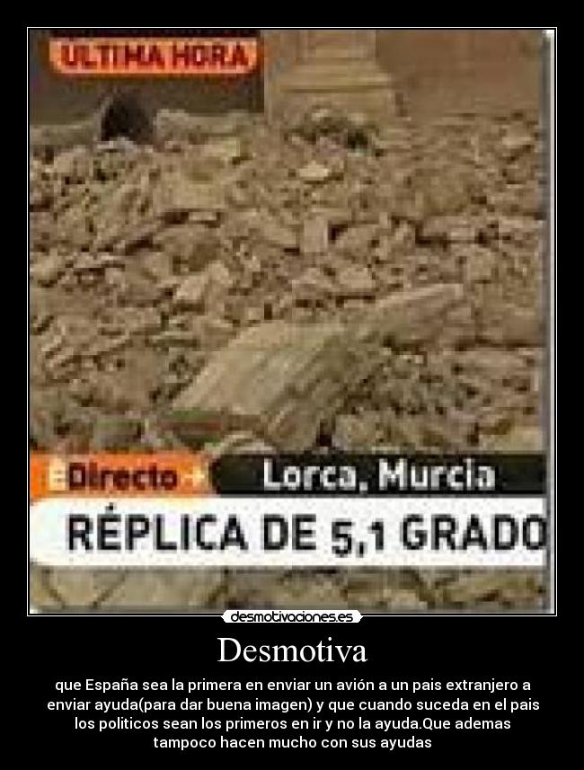 Desmotiva - que España sea la primera en enviar un avión a un pais extranjero a
enviar ayuda(para dar buena imagen) y que cuando suceda en el pais
los politicos sean los primeros en ir y no la ayuda.Que ademas
tampoco hacen mucho con sus ayudas