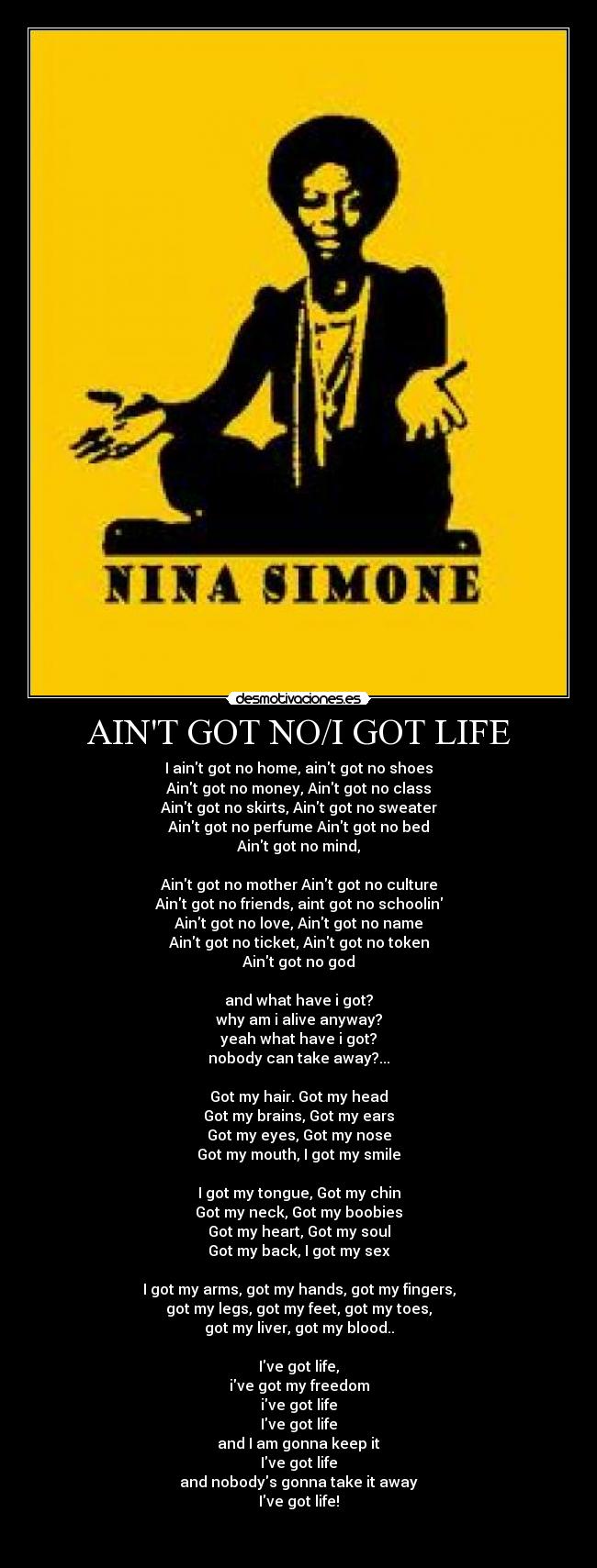 AINT GOT NO/I GOT LIFE - I aint got no home, aint got no shoes
Aint got no money, Aint got no class
Aint got no skirts, Aint got no sweater
Aint got no perfume Aint got no bed
Aint got no mind,

Aint got no mother Aint got no culture
Aint got no friends, aint got no schoolin
Aint got no love, Aint got no name
Aint got no ticket, Aint got no token
Aint got no god

and what have i got?
why am i alive anyway?
yeah what have i got?
nobody can take away?...

Got my hair. Got my head
Got my brains, Got my ears
Got my eyes, Got my nose
Got my mouth, I got my smile

I got my tongue, Got my chin
Got my neck, Got my boobies
Got my heart, Got my soul
Got my back, I got my sex

I got my arms, got my hands, got my fingers,
got my legs, got my feet, got my toes,
got my liver, got my blood..

Ive got life,
ive got my freedom
ive got life
Ive got life
and I am gonna keep it
Ive got life
and nobodys gonna take it away
Ive got life!

