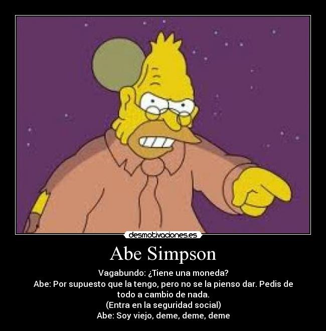 Abe Simpson - Vagabundo: ¿Tiene una moneda?
Abe: Por supuesto que la tengo, pero no se la pienso dar. Pedis de
todo a cambio de nada.
(Entra en la seguridad social)
Abe: Soy viejo, deme, deme, deme