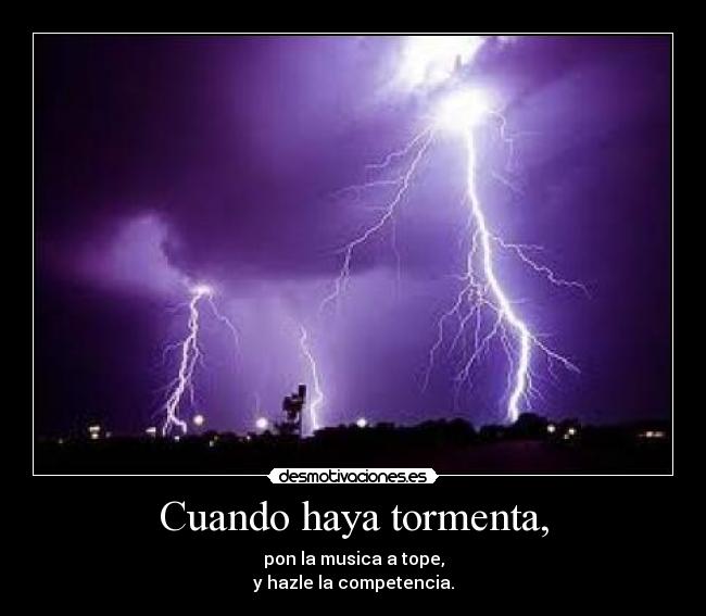 Cuando haya tormenta, - pon la musica a tope,
y hazle la competencia.