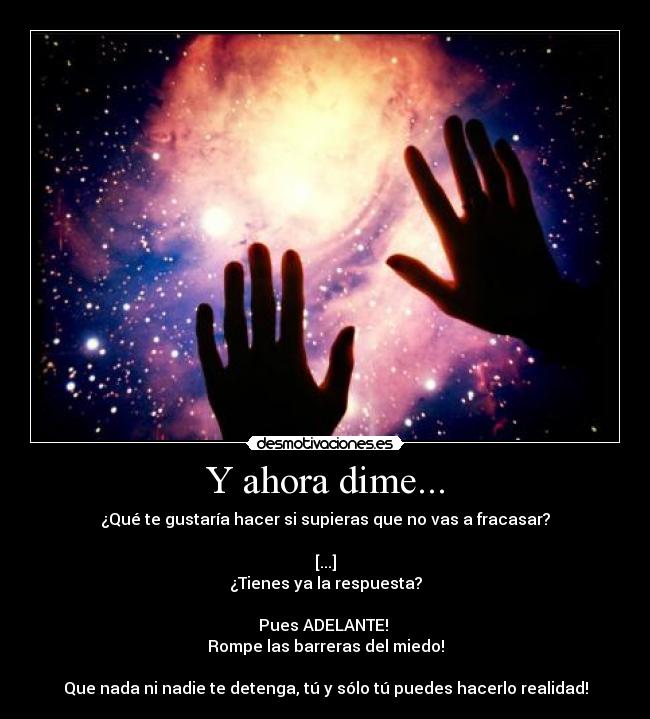 Y ahora dime... - ¿Qué te gustaría hacer si supieras que no vas a fracasar?

[...]
¿Tienes ya la respuesta?

Pues ADELANTE! 
Rompe las barreras del miedo!

Que nada ni nadie te detenga, tú y sólo tú puedes hacerlo realidad!