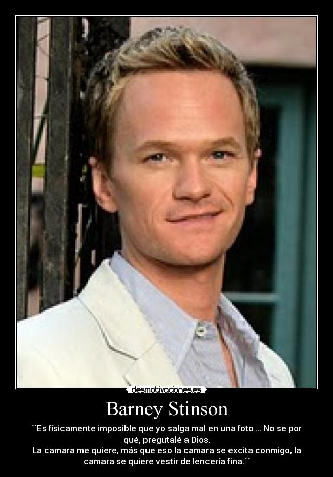 Barney Stinson - ``Es físicamente imposible que yo salga mal en una foto ... No se por
qué, pregutalé a Dios.
La camara me quiere, más que eso la camara se excita conmigo, la
camara se quiere vestir de lencería fina.´´