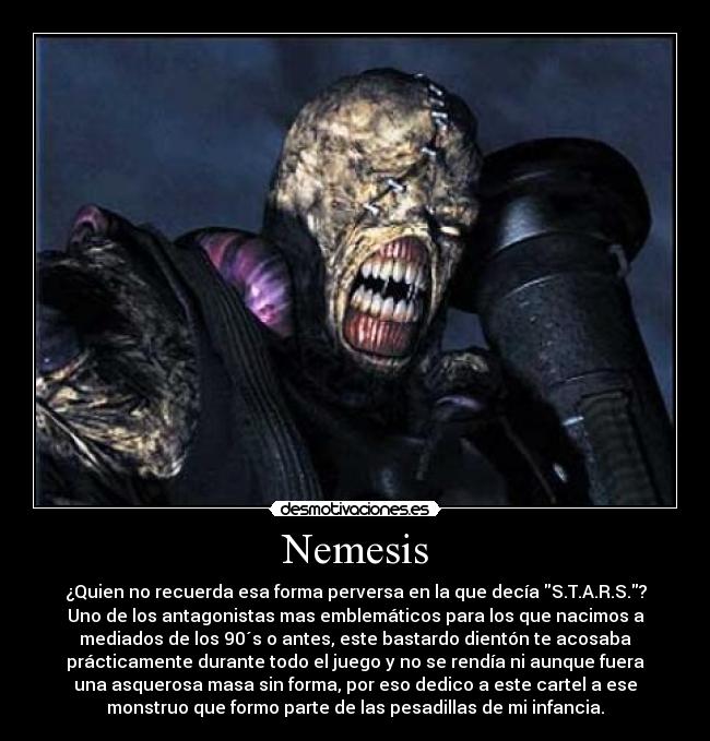 Nemesis - ¿Quien no recuerda esa forma perversa en la que decía S.T.A.R.S.?
Uno de los antagonistas mas emblemáticos para los que nacimos a
mediados de los 90´s o antes, este bastardo dientón te acosaba
prácticamente durante todo el juego y no se rendía ni aunque fuera
una asquerosa masa sin forma, por eso dedico a este cartel a ese
monstruo que formo parte de las pesadillas de mi infancia.