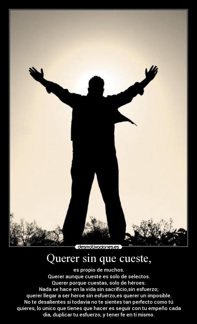 Querer sin que cueste, - es propio de muchos.
Querer aunque cueste es solo de selectos.
Querer porque cuestas, solo de héroes.
Nada se hace en la vida sin sacrificio,sin esfuerzo;
querer llegar a ser heroe sin esfuerzo,es querer un imposible.
No te desalientes si todavia no te sientes tan perfecto como tú
quieres, lo unico que tienes que hacer es seguir con tu empeño cada
dia, duplicar tu esfuerzo, y tener fe en ti mismo.