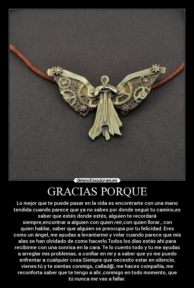 GRACIAS PORQUE - Lo mejor que te puede pasar en la vida es encontrarte con una mano
tendida cuando parece que ya no sabes por donde seguir tu camino,es
saber que estés donde estés, alguien te recordará
siempre,encontrar a alguien con quien reír,con quien llorar., con
quien hablar, saber que alguien se preocupa por tu felicidad. Eres
como un ángel, me ayudas a levantarme y volar cuando parece que mis
alas se han olvidado de como hacerlo.Todos los días estás ahí para
recibirme con una sonrisa en la cara. Te lo cuento todo y tu me ayudas
a arreglar mis problemas, a confiar en mí y a saber que yo me puedo
enfrentar a cualquier cosa.Siempre que necesito estar en silencio,
vienes tú y te sientas conmigo, callad@, me haces compañía, me
reconforta saber que te tengo a ahí ,conmigo en todo momento, que
tú nunca me vas a fallar.