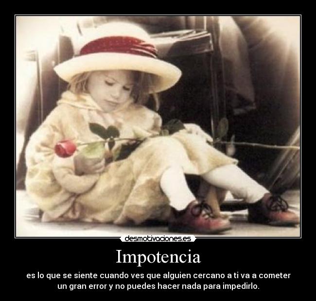 Impotencia - es lo que se siente cuando ves que alguien cercano a ti va a cometer
un gran error y no puedes hacer nada para impedirlo.