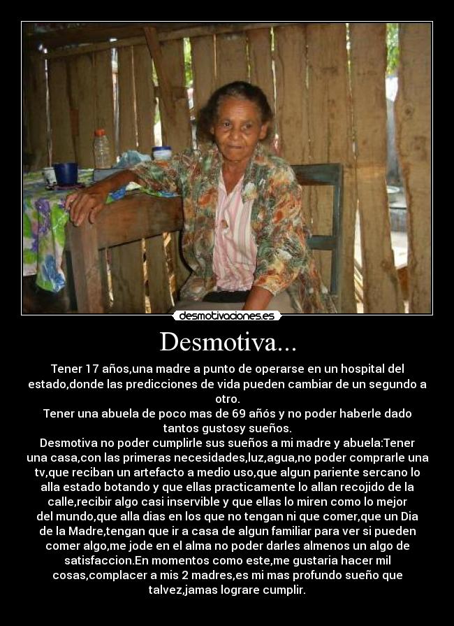 Desmotiva... - Tener 17 años,una madre a punto de operarse en un hospital del
estado,donde las predicciones de vida pueden cambiar de un segundo a
otro.
Tener una abuela de poco mas de 69 añós y no poder haberle dado
tantos gustosy sueños.
Desmotiva no poder cumplirle sus sueños a mi madre y abuela:Tener
una casa,con las primeras necesidades,luz,agua,no poder comprarle una
tv,que reciban un artefacto a medio uso,que algun pariente sercano lo
alla estado botando y que ellas practicamente lo allan recojido de la
calle,recibir algo casi inservible y que ellas lo miren como lo mejor
del mundo,que alla dias en los que no tengan ni que comer,que un Dia
de la Madre,tengan que ir a casa de algun familiar para ver si pueden
comer algo,me jode en el alma no poder darles almenos un algo de
satisfaccion.En momentos como este,me gustaria hacer mil
cosas,complacer a mis 2 madres,es mi mas profundo sueño que
talvez,jamas lograre cumplir.
